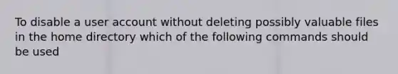 To disable a user account without deleting possibly valuable files in the home directory which of the following commands should be used