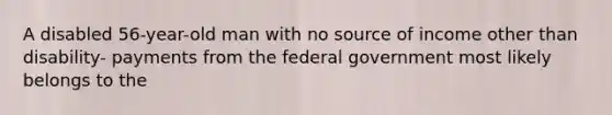 A disabled 56-year-old man with no source of income other than disability- payments from the federal government most likely belongs to the