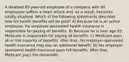 A disabled 65-year-old employee of a company with 90 employees suffers a heart attack and, as a result, becomes totally disabled. Which of the following statements describes how his health benefits will be paid? A) Because he is an active employee, his employer-sponsored health insurance is responsible for paying all benefits. B) Because he is over age 65, Medicare is responsible for paying all benefits. C) Medicare pays all or the majority of benefits. After that, his employer-sponsored health insurance may pay an additional benefit. D) His employer-sponsored health insurance pays full benefits. After that, Medicare pays the remainder.