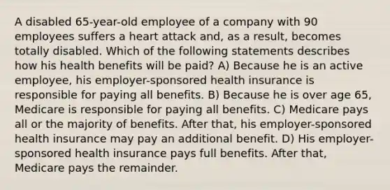 A disabled 65-year-old employee of a company with 90 employees suffers a heart attack and, as a result, becomes totally disabled. Which of the following statements describes how his health benefits will be paid? A) Because he is an active employee, his employer-sponsored health insurance is responsible for paying all benefits. B) Because he is over age 65, Medicare is responsible for paying all benefits. C) Medicare pays all or the majority of benefits. After that, his employer-sponsored health insurance may pay an additional benefit. D) His employer-sponsored health insurance pays full benefits. After that, Medicare pays the remainder.