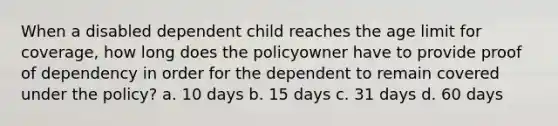 When a disabled dependent child reaches the age limit for coverage, how long does the policyowner have to provide proof of dependency in order for the dependent to remain covered under the policy? a. 10 days b. 15 days c. 31 days d. 60 days