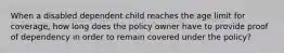 When a disabled dependent child reaches the age limit for coverage, how long does the policy owner have to provide proof of dependency in order to remain covered under the policy?