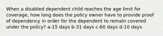 When a disabled dependent child reaches the age limit for coverage, how long does the policy owner have to provide proof of dependency in order for the dependent to remain covered under the policy? a-15 days b-31 days c-60 days d-10 days