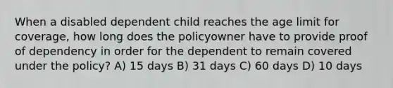 When a disabled dependent child reaches the age limit for coverage, how long does the policyowner have to provide proof of dependency in order for the dependent to remain covered under the policy? A) 15 days B) 31 days C) 60 days D) 10 days