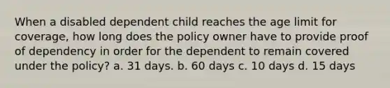 When a disabled dependent child reaches the age limit for coverage, how long does the policy owner have to provide proof of dependency in order for the dependent to remain covered under the policy? a. 31 days. b. 60 days c. 10 days d. 15 days