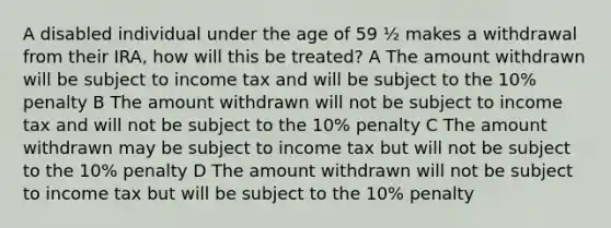 A disabled individual under the age of 59 ½ makes a withdrawal from their IRA, how will this be treated? A The amount withdrawn will be subject to income tax and will be subject to the 10% penalty B The amount withdrawn will not be subject to income tax and will not be subject to the 10% penalty C The amount withdrawn may be subject to income tax but will not be subject to the 10% penalty D The amount withdrawn will not be subject to income tax but will be subject to the 10% penalty