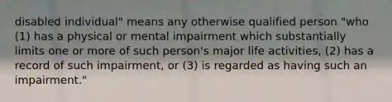 disabled individual" means any otherwise qualified person "who (1) has a physical or mental impairment which substantially limits one or more of such person's major life activities, (2) has a record of such impairment, or (3) is regarded as having such an impairment."