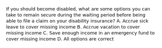 If you should become disabled, what are some options you can take to remain secure during the waiting period before being able to file a claim on your disability insurance? A. Accrue sick leave to cover missing income B. Accrue vacation to cover missing income C. Save enough income in an emergency fund to cover missing income D. All options are correct