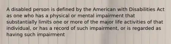 A disabled person is defined by the American with Disabilities Act as one who has a physical or mental impairment that substantially limits one or more of the major life activities of that individual, or has a record of such impairment, or is regarded as having such impairment