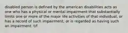 disabled person is defined by the american disabilities acts as one who has a physical or mental impairment that substantially limits one or more of the major life activities of that individual, or has a record of such impairment, or is regarded as having such an impairment. t/f