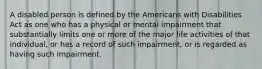 A disabled person is defined by the Americans with Disabilities Act as one who has a physical or mental impairment that substantially limits one or more of the major life activities of that individual, or has a record of such impairment, or is regarded as having such impairment.