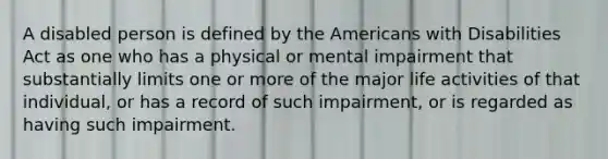 A disabled person is defined by the Americans with Disabilities Act as one who has a physical or mental impairment that substantially limits one or more of the major life activities of that individual, or has a record of such impairment, or is regarded as having such impairment.