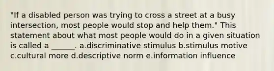 "If a disabled person was trying to cross a street at a busy intersection, most people would stop and help them." This statement about what most people would do in a given situation is called a ______. a.discriminative stimulus b.stimulus motive c.cultural more d.descriptive norm e.information influence