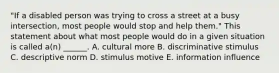 "If a disabled person was trying to cross a street at a busy intersection, most people would stop and help them." This statement about what most people would do in a given situation is called a(n) ______. A. cultural more B. discriminative stimulus C. descriptive norm D. stimulus motive E. information influence