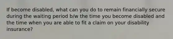 If become disabled, what can you do to remain financially secure during the waiting period b/w the time you become disabled and the time when you are able to fit a claim on your disability insurance?