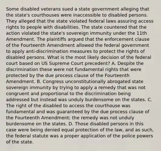 Some disabled veterans sued a state government alleging that the state's courthouses were inaccessible to disabled persons. They alleged that the state violated federal laws assuring access rights to people with disabilities. The state countered that the action violated the state's sovereign immunity under the 11th Amendment. The plaintiffs argued that the enforcement clause of the Fourteenth Amendment allowed the federal government to apply anti-discrimination measures to protect the rights of disabled persons. What is the most likely decision of the federal court based on US Supreme Court precedent? A. Despite the discrimination these were not fundamental rights that were protected by the due process clause of the Fourteenth Amendment. B. Congress unconstitutionally abrogated state sovereign immunity by trying to apply a remedy that was not congruent and proportional to the discrimination being addressed but instead was unduly burdensome on the states. C. The right of the disabled to access the courthouse was fundamental and was guaranteed by the due process clause of the Fourteenth Amendment; the remedy was not unduly burdensome on the states. D. Those disabled persons in this case were being denied equal protection of the law, and as such, the federal statute was a proper application of the police powers of the state.