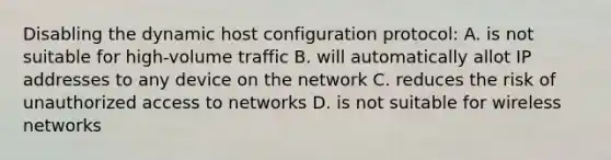 Disabling the dynamic host configuration protocol: A. is not suitable for high-volume traffic B. will automatically allot IP addresses to any device on the network C. reduces the risk of unauthorized access to networks D. is not suitable for wireless networks