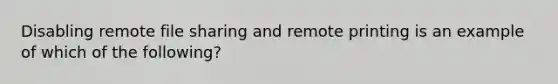 Disabling remote file sharing and remote printing is an example of which of the following?