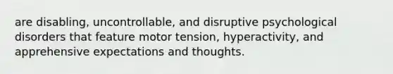 are disabling, uncontrollable, and disruptive psychological disorders that feature motor tension, hyperactivity, and apprehensive expectations and thoughts.