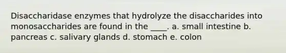 Disaccharidase enzymes that hydrolyze the disaccharides into monosaccharides are found in the ____. a. small intestine b. pancreas c. salivary glands d. stomach e. colon