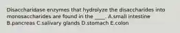 Disaccharidase enzymes that hydrolyze the disaccharides into monosaccharides are found in the ____. A.small intestine B.pancreas C.salivary glands D.stomach E.colon