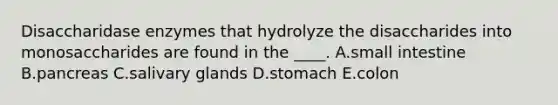 Disaccharidase enzymes that hydrolyze the disaccharides into monosaccharides are found in the ____. A.small intestine B.pancreas C.salivary glands D.stomach E.colon