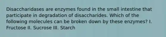 Disaccharidases are enzymes found in the small intestine that participate in degradation of disaccharides. Which of the following molecules can be broken down by these enzymes? I. Fructose II. Sucrose III. Starch