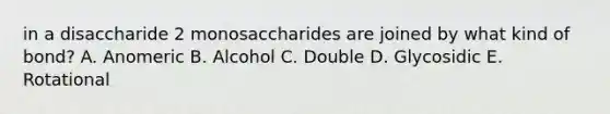 in a disaccharide 2 monosaccharides are joined by what kind of bond? A. Anomeric B. Alcohol C. Double D. Glycosidic E. Rotational