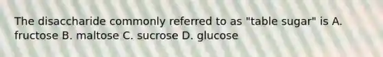 The disaccharide commonly referred to as "table sugar" is A. fructose B. maltose C. sucrose D. glucose