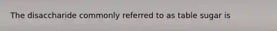 The disaccharide commonly referred to as table sugar is
