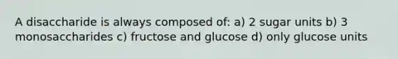 A disaccharide is always composed of: a) 2 sugar units b) 3 monosaccharides c) fructose and glucose d) only glucose units