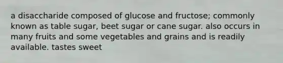 a disaccharide composed of glucose and fructose; commonly known as table sugar, beet sugar or cane sugar. also occurs in many fruits and some vegetables and grains and is readily available. tastes sweet