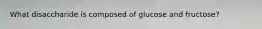 What disaccharide is composed of glucose and fructose?