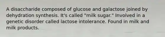 A disaccharide composed of glucose and galactose joined by dehydration synthesis. It's called "milk sugar." Involved in a genetic disorder called lactose intolerance. Found in milk and milk products.