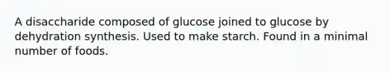 A disaccharide composed of glucose joined to glucose by dehydration synthesis. Used to make starch. Found in a minimal number of foods.