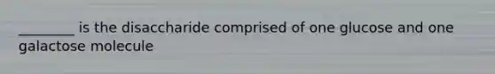 ________ is the disaccharide comprised of one glucose and one galactose molecule