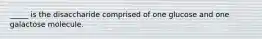 _____ is the disaccharide comprised of one glucose and one galactose molecule.