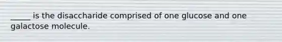 _____ is the disaccharide comprised of one glucose and one galactose molecule.