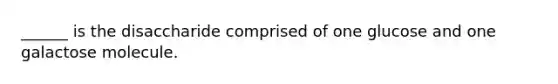 ______ is the disaccharide comprised of one glucose and one galactose molecule.