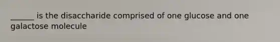 ______ is the disaccharide comprised of one glucose and one galactose molecule
