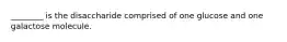 ________ is the disaccharide comprised of one glucose and one galactose molecule.