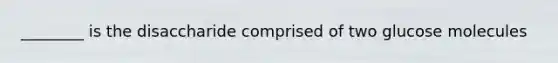 ________ is the disaccharide comprised of two glucose molecules