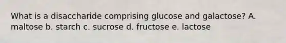 What is a disaccharide comprising glucose and galactose? A. maltose b. starch c. sucrose d. fructose e. lactose