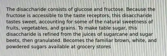 The disaccharide consists of glucose and fructose. Because the fructose is accessible to the taste receptors, this disaccharide tastes sweet, accounting for some of the natural sweetness of fruits, vegetables, and grains. To make table sugar, this disaccharide is refined from the juices of sugarcane and sugar beets, then granulated. Becomes the familiar brown, white, and powdered sugars available at grocery stores