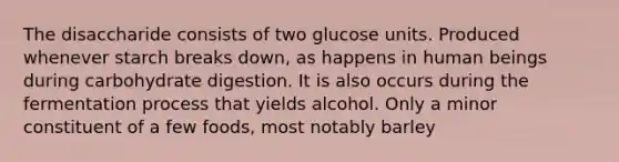 The disaccharide consists of two glucose units. Produced whenever starch breaks down, as happens in human beings during carbohydrate digestion. It is also occurs during the fermentation process that yields alcohol. Only a minor constituent of a few foods, most notably barley