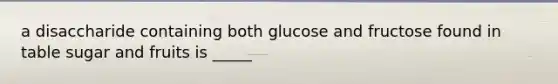 a disaccharide containing both glucose and fructose found in table sugar and fruits is _____