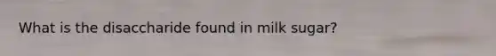 What is the disaccharide found in milk sugar?