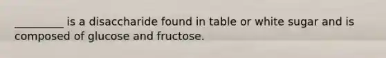 _________ is a disaccharide found in table or white sugar and is composed of glucose and fructose.