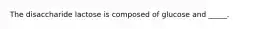 The disaccharide lactose is composed of glucose and _____.