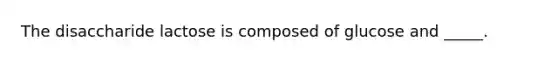 The disaccharide lactose is composed of glucose and _____.